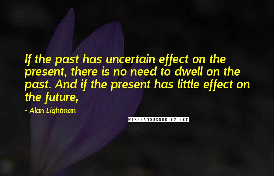 Alan Lightman Quotes: If the past has uncertain effect on the present, there is no need to dwell on the past. And if the present has little effect on the future,