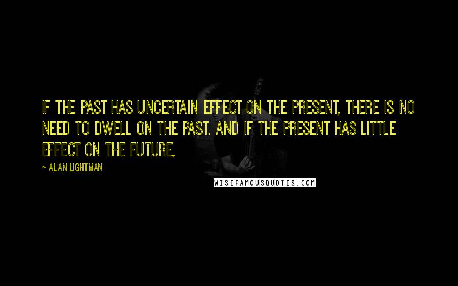 Alan Lightman Quotes: If the past has uncertain effect on the present, there is no need to dwell on the past. And if the present has little effect on the future,