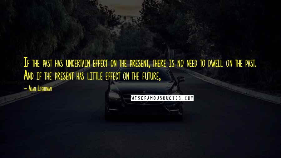 Alan Lightman Quotes: If the past has uncertain effect on the present, there is no need to dwell on the past. And if the present has little effect on the future,