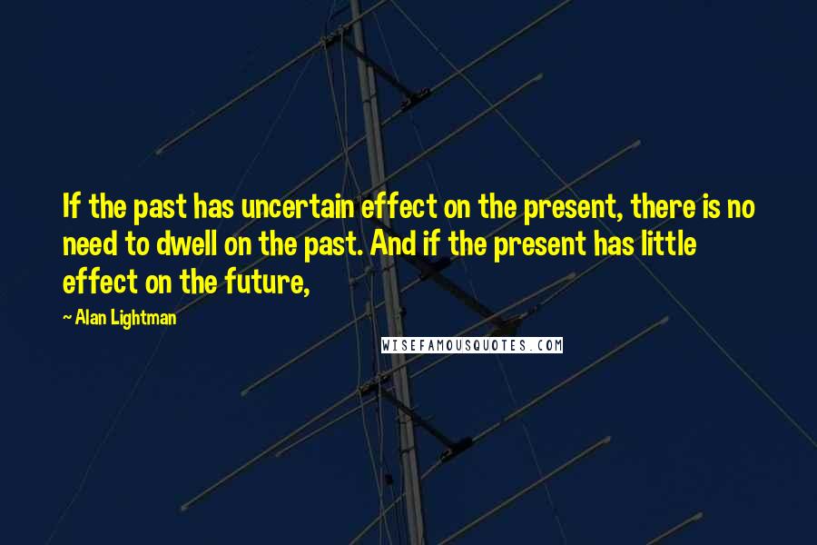 Alan Lightman Quotes: If the past has uncertain effect on the present, there is no need to dwell on the past. And if the present has little effect on the future,