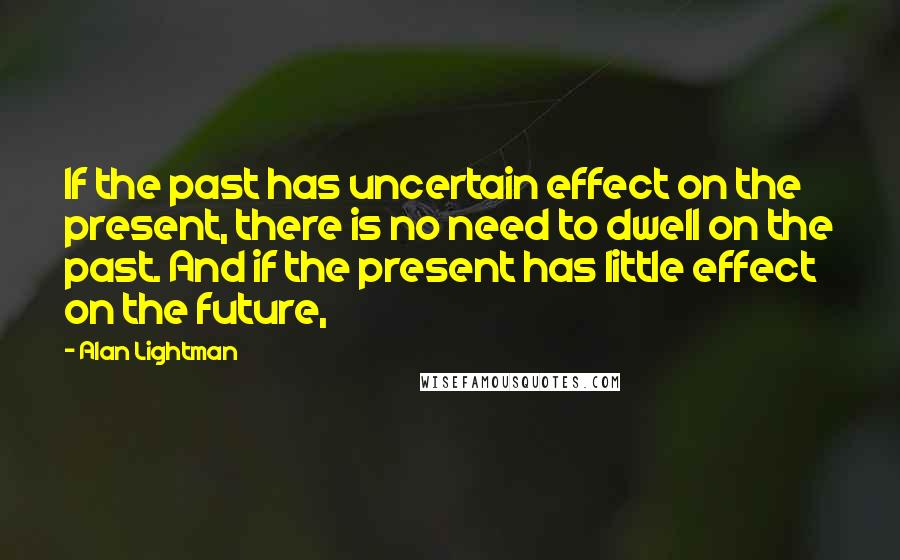 Alan Lightman Quotes: If the past has uncertain effect on the present, there is no need to dwell on the past. And if the present has little effect on the future,