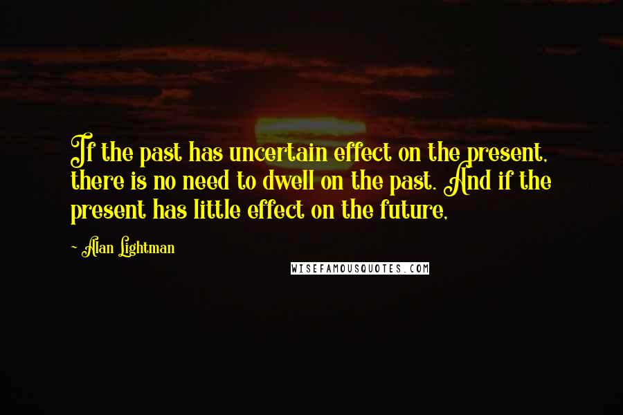 Alan Lightman Quotes: If the past has uncertain effect on the present, there is no need to dwell on the past. And if the present has little effect on the future,