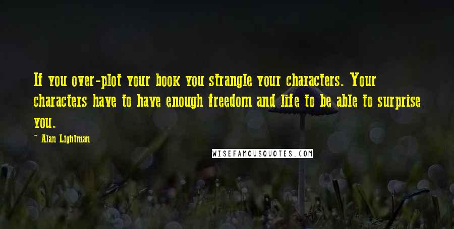 Alan Lightman Quotes: If you over-plot your book you strangle your characters. Your characters have to have enough freedom and life to be able to surprise you.