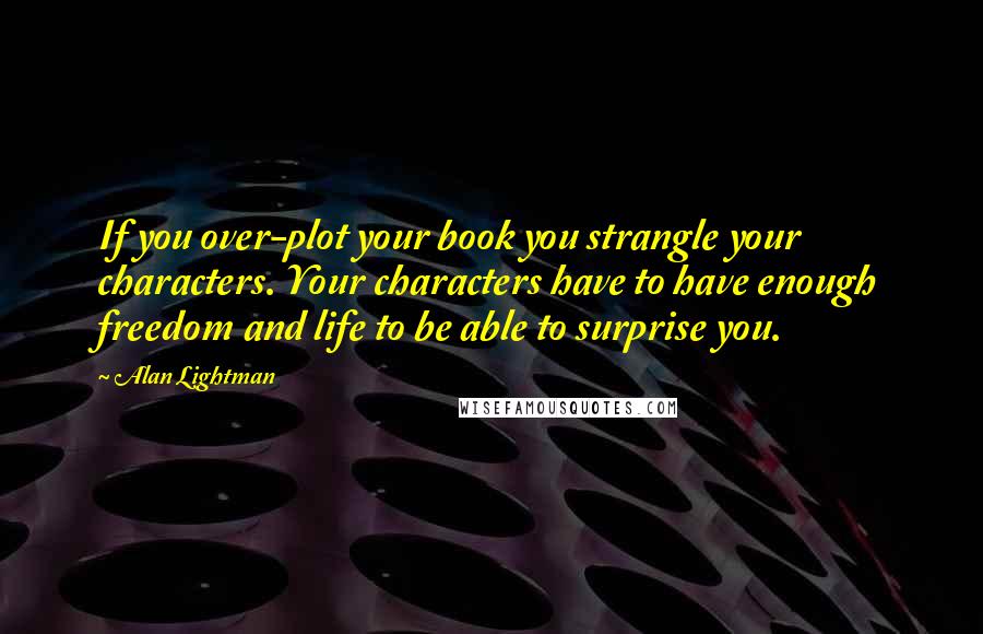 Alan Lightman Quotes: If you over-plot your book you strangle your characters. Your characters have to have enough freedom and life to be able to surprise you.