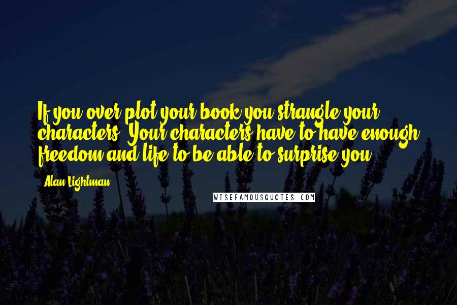 Alan Lightman Quotes: If you over-plot your book you strangle your characters. Your characters have to have enough freedom and life to be able to surprise you.