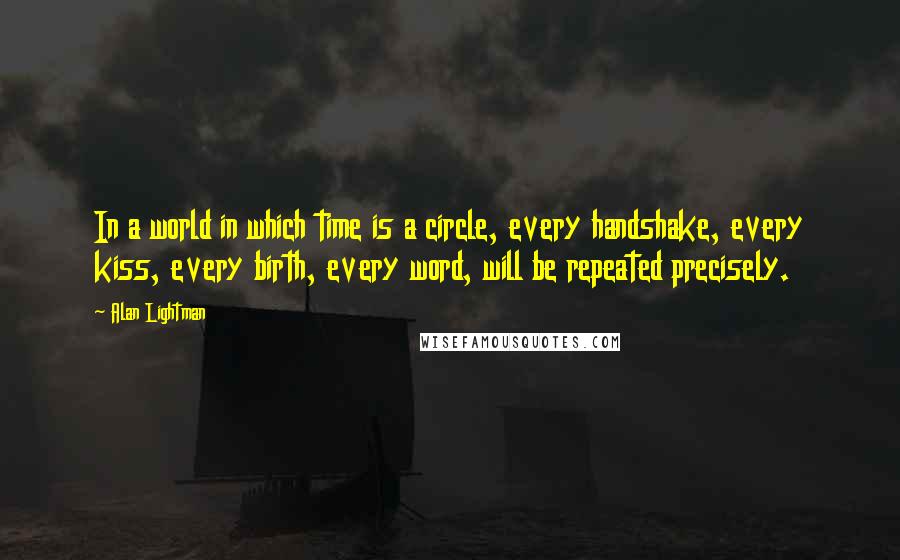 Alan Lightman Quotes: In a world in which time is a circle, every handshake, every kiss, every birth, every word, will be repeated precisely.