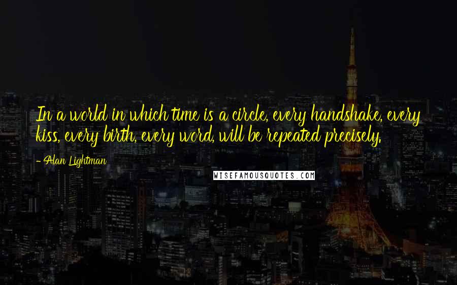 Alan Lightman Quotes: In a world in which time is a circle, every handshake, every kiss, every birth, every word, will be repeated precisely.