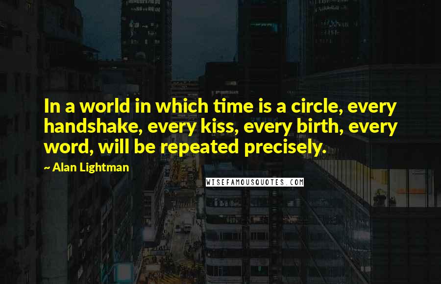 Alan Lightman Quotes: In a world in which time is a circle, every handshake, every kiss, every birth, every word, will be repeated precisely.