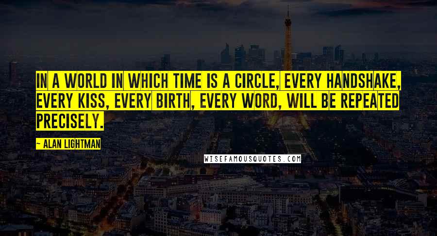 Alan Lightman Quotes: In a world in which time is a circle, every handshake, every kiss, every birth, every word, will be repeated precisely.