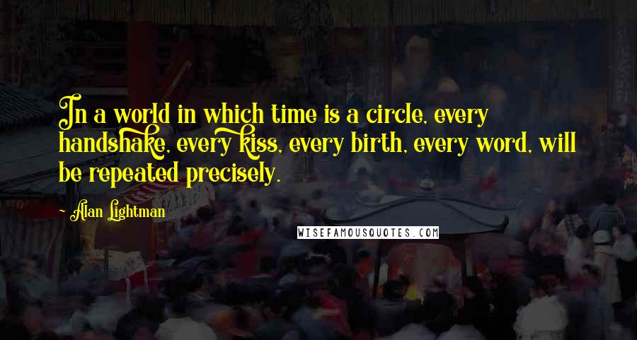 Alan Lightman Quotes: In a world in which time is a circle, every handshake, every kiss, every birth, every word, will be repeated precisely.