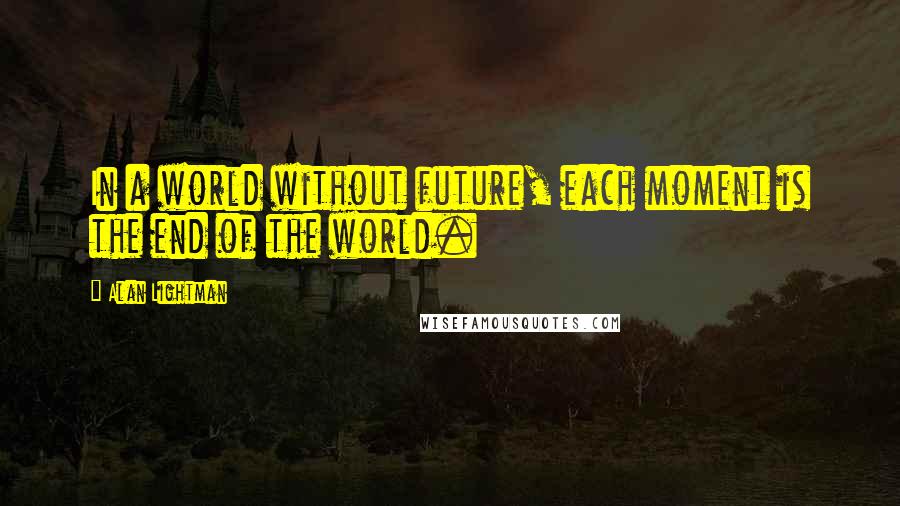 Alan Lightman Quotes: In a world without future, each moment is the end of the world.