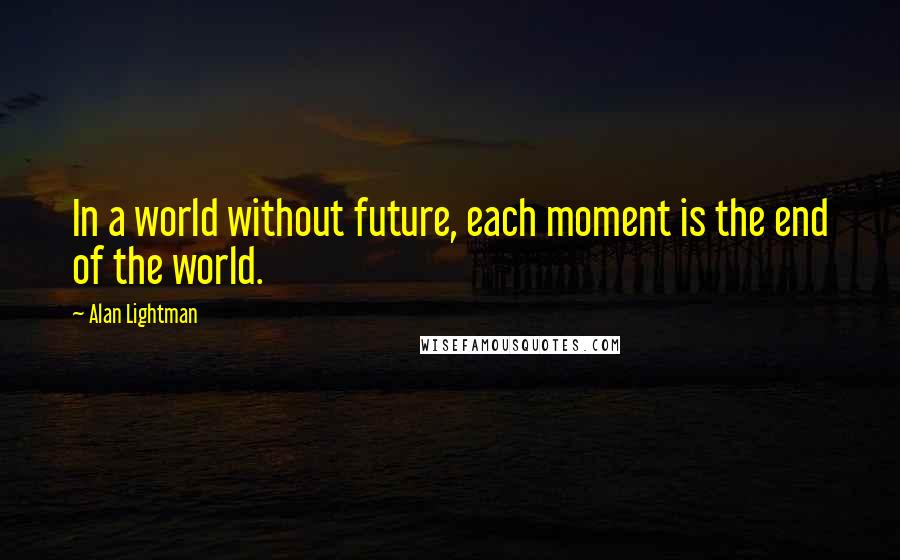 Alan Lightman Quotes: In a world without future, each moment is the end of the world.