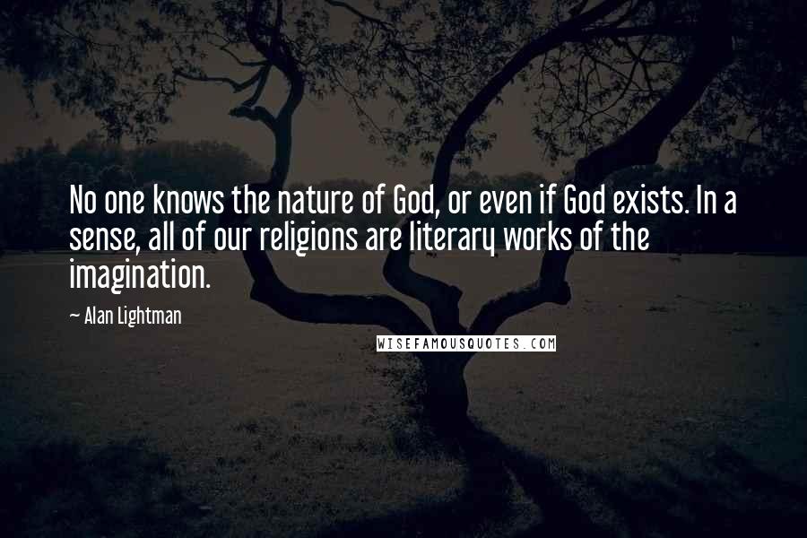 Alan Lightman Quotes: No one knows the nature of God, or even if God exists. In a sense, all of our religions are literary works of the imagination.