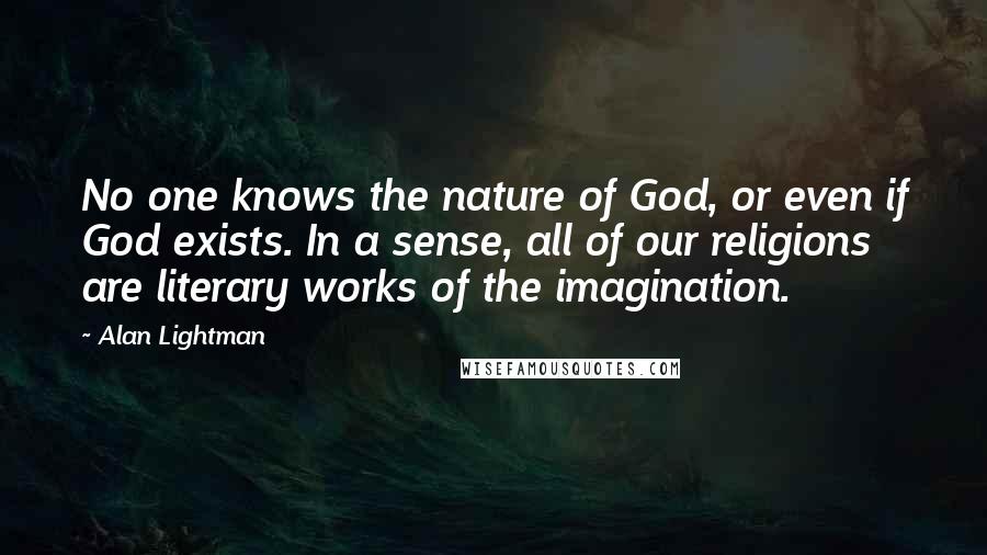 Alan Lightman Quotes: No one knows the nature of God, or even if God exists. In a sense, all of our religions are literary works of the imagination.