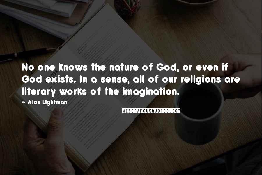 Alan Lightman Quotes: No one knows the nature of God, or even if God exists. In a sense, all of our religions are literary works of the imagination.