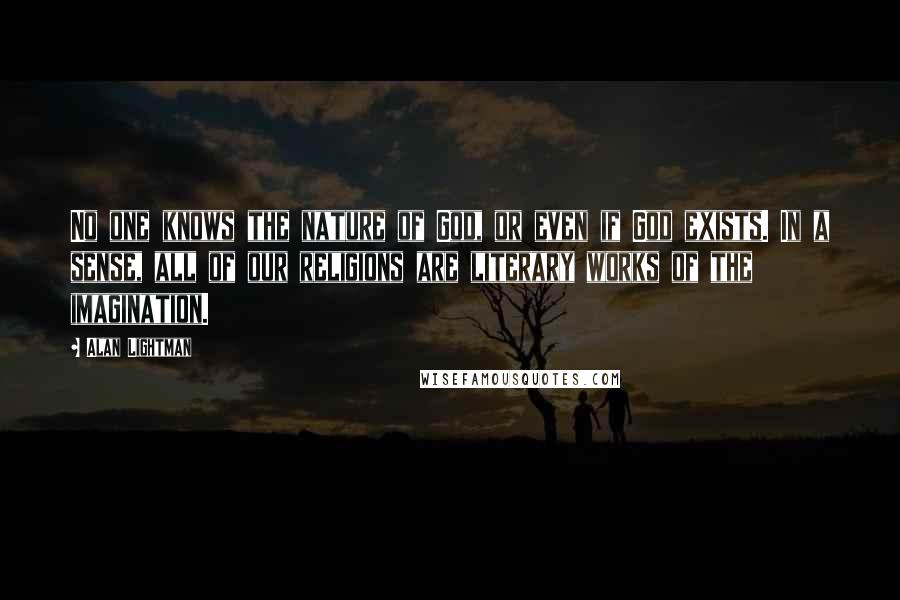Alan Lightman Quotes: No one knows the nature of God, or even if God exists. In a sense, all of our religions are literary works of the imagination.