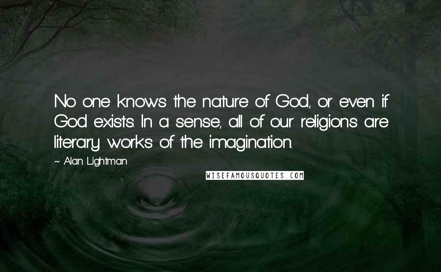 Alan Lightman Quotes: No one knows the nature of God, or even if God exists. In a sense, all of our religions are literary works of the imagination.