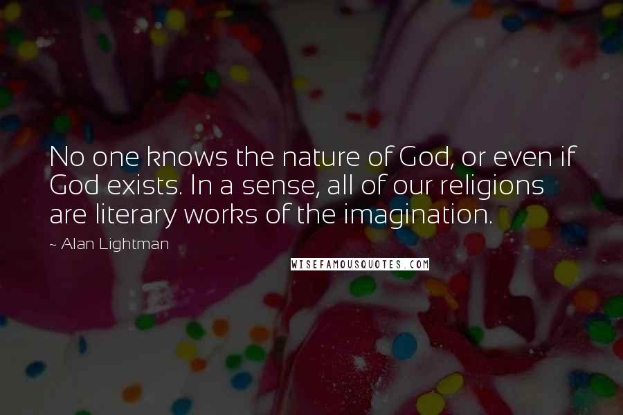 Alan Lightman Quotes: No one knows the nature of God, or even if God exists. In a sense, all of our religions are literary works of the imagination.