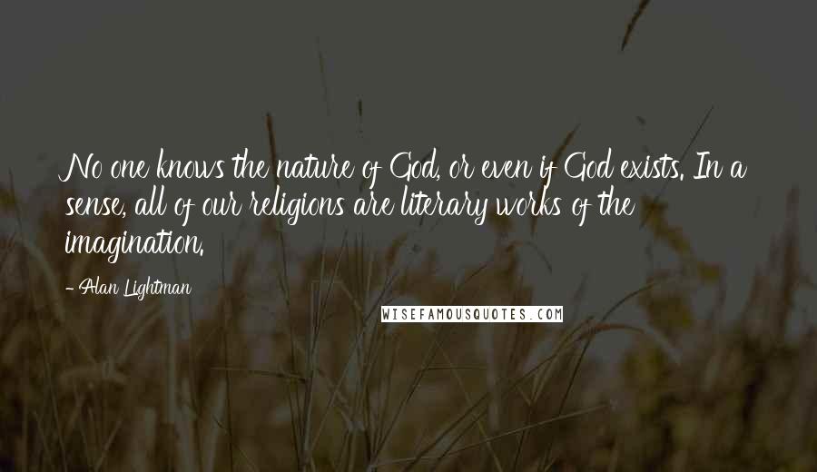 Alan Lightman Quotes: No one knows the nature of God, or even if God exists. In a sense, all of our religions are literary works of the imagination.