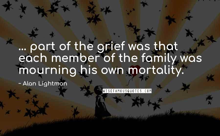 Alan Lightman Quotes: ... part of the grief was that each member of the family was mourning his own mortality.