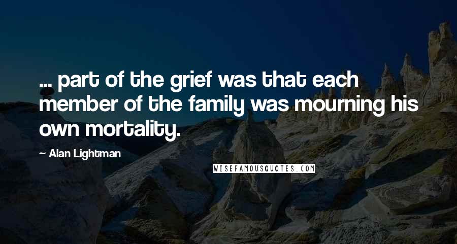 Alan Lightman Quotes: ... part of the grief was that each member of the family was mourning his own mortality.