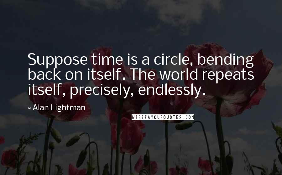 Alan Lightman Quotes: Suppose time is a circle, bending back on itself. The world repeats itself, precisely, endlessly.