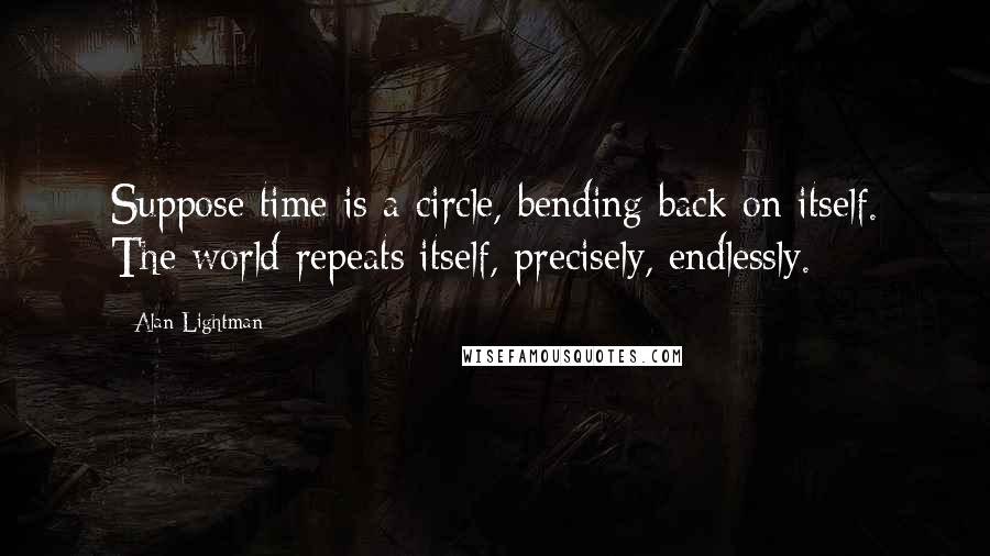 Alan Lightman Quotes: Suppose time is a circle, bending back on itself. The world repeats itself, precisely, endlessly.