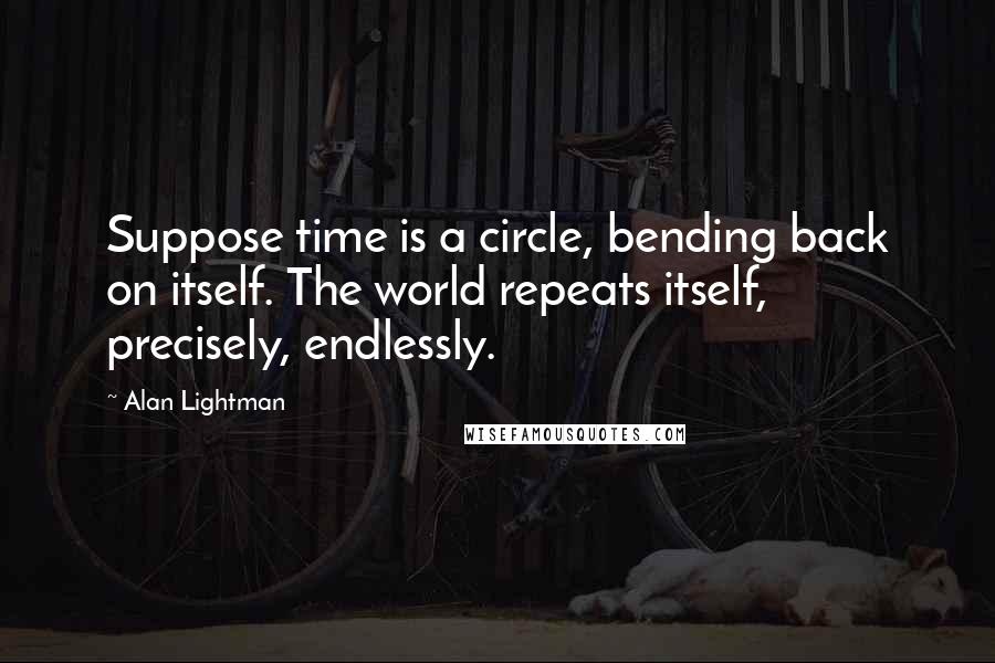 Alan Lightman Quotes: Suppose time is a circle, bending back on itself. The world repeats itself, precisely, endlessly.