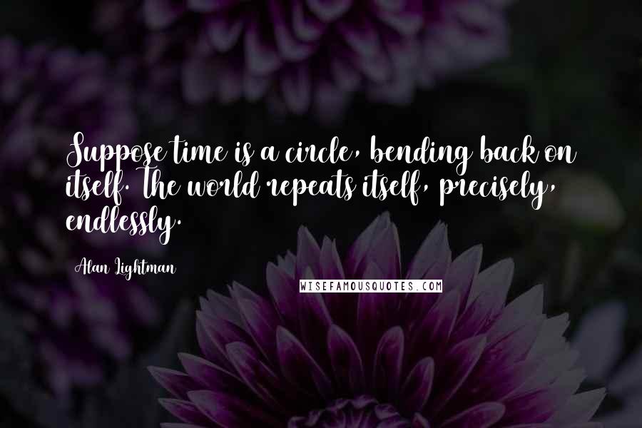 Alan Lightman Quotes: Suppose time is a circle, bending back on itself. The world repeats itself, precisely, endlessly.