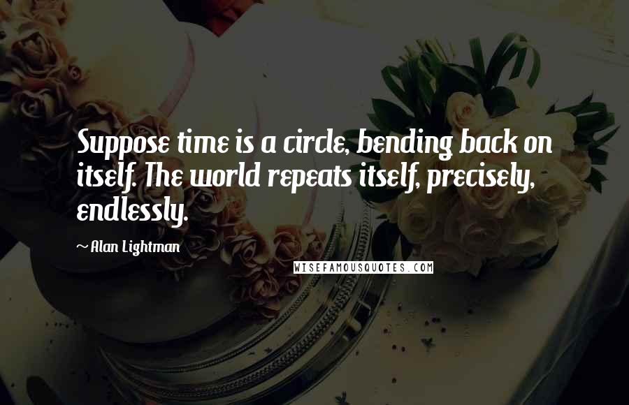 Alan Lightman Quotes: Suppose time is a circle, bending back on itself. The world repeats itself, precisely, endlessly.