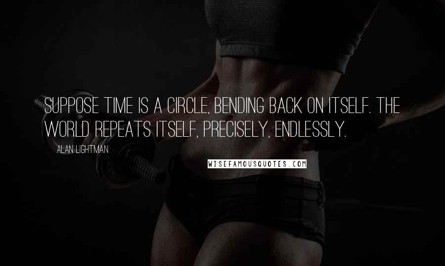 Alan Lightman Quotes: Suppose time is a circle, bending back on itself. The world repeats itself, precisely, endlessly.