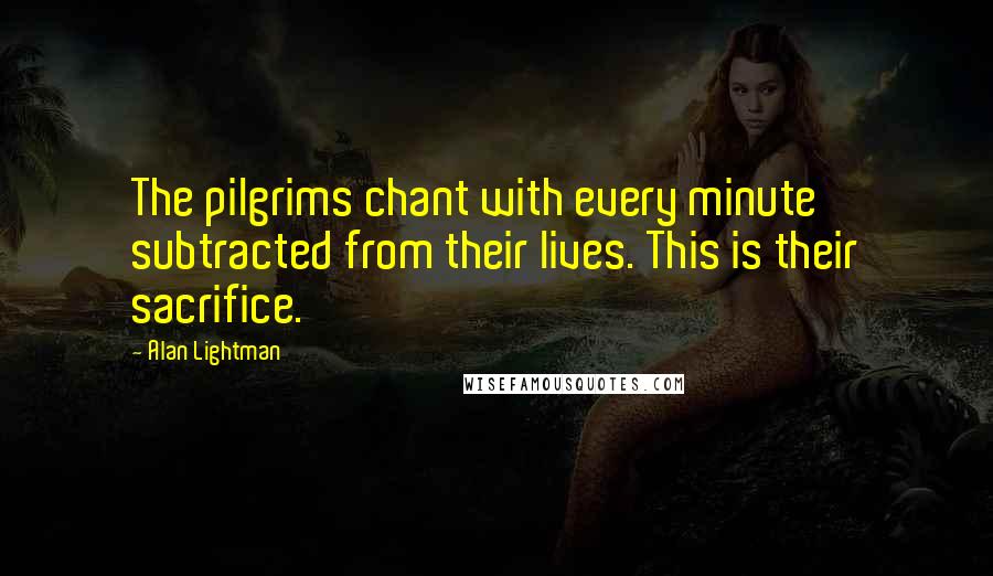 Alan Lightman Quotes: The pilgrims chant with every minute subtracted from their lives. This is their sacrifice.