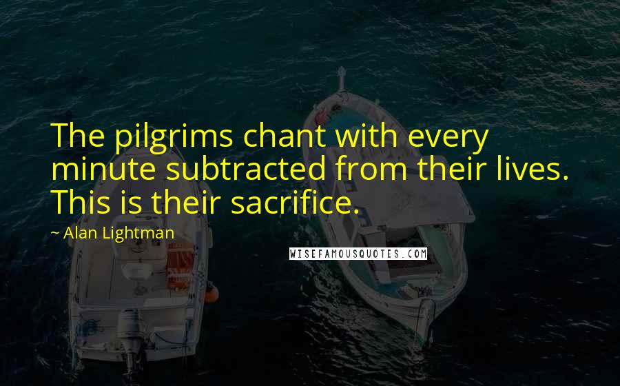 Alan Lightman Quotes: The pilgrims chant with every minute subtracted from their lives. This is their sacrifice.