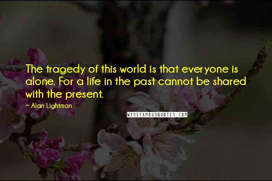 Alan Lightman Quotes: The tragedy of this world is that everyone is alone. For a life in the past cannot be shared with the present.