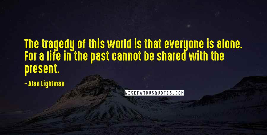 Alan Lightman Quotes: The tragedy of this world is that everyone is alone. For a life in the past cannot be shared with the present.