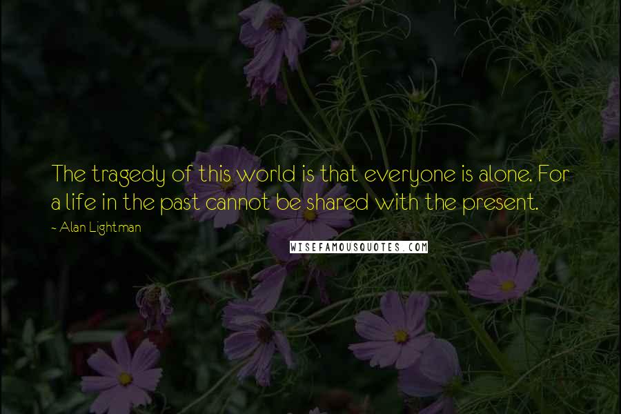 Alan Lightman Quotes: The tragedy of this world is that everyone is alone. For a life in the past cannot be shared with the present.