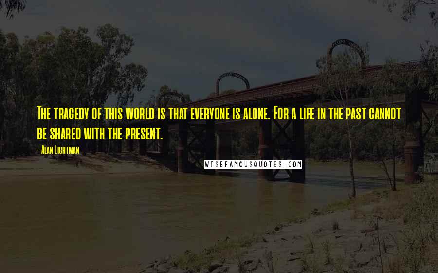 Alan Lightman Quotes: The tragedy of this world is that everyone is alone. For a life in the past cannot be shared with the present.