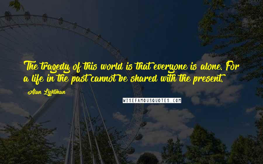 Alan Lightman Quotes: The tragedy of this world is that everyone is alone. For a life in the past cannot be shared with the present.