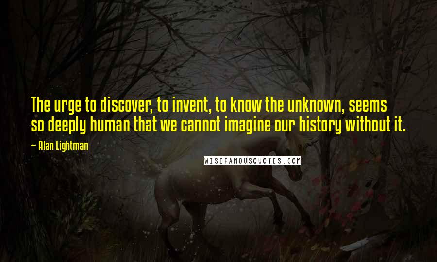 Alan Lightman Quotes: The urge to discover, to invent, to know the unknown, seems so deeply human that we cannot imagine our history without it.