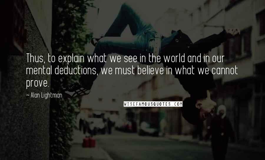 Alan Lightman Quotes: Thus, to explain what we see in the world and in our mental deductions, we must believe in what we cannot prove.