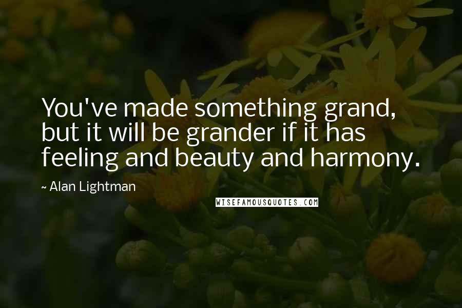 Alan Lightman Quotes: You've made something grand, but it will be grander if it has feeling and beauty and harmony.