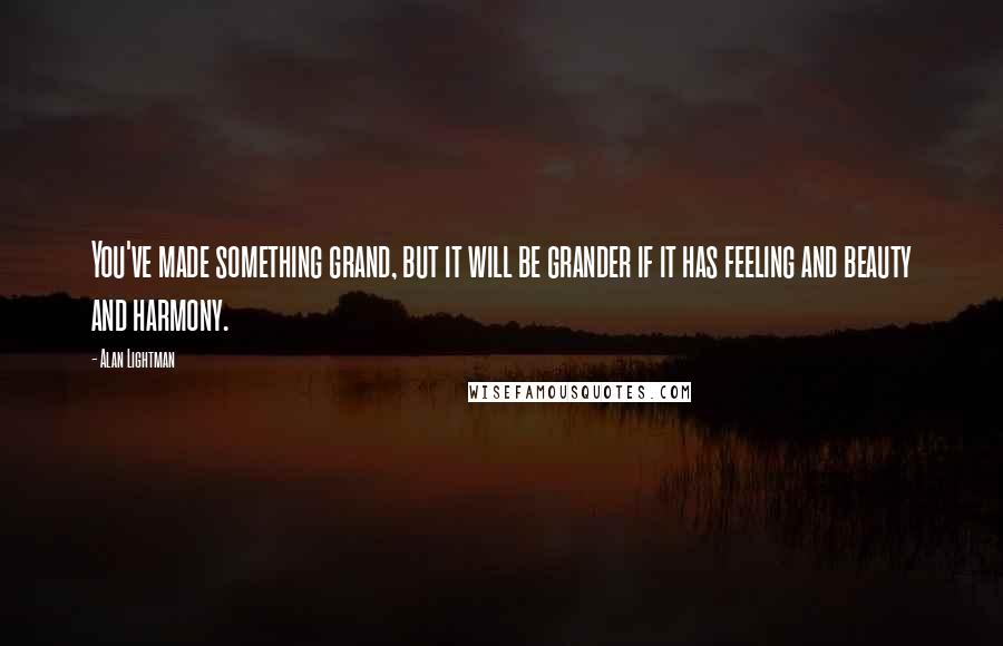 Alan Lightman Quotes: You've made something grand, but it will be grander if it has feeling and beauty and harmony.