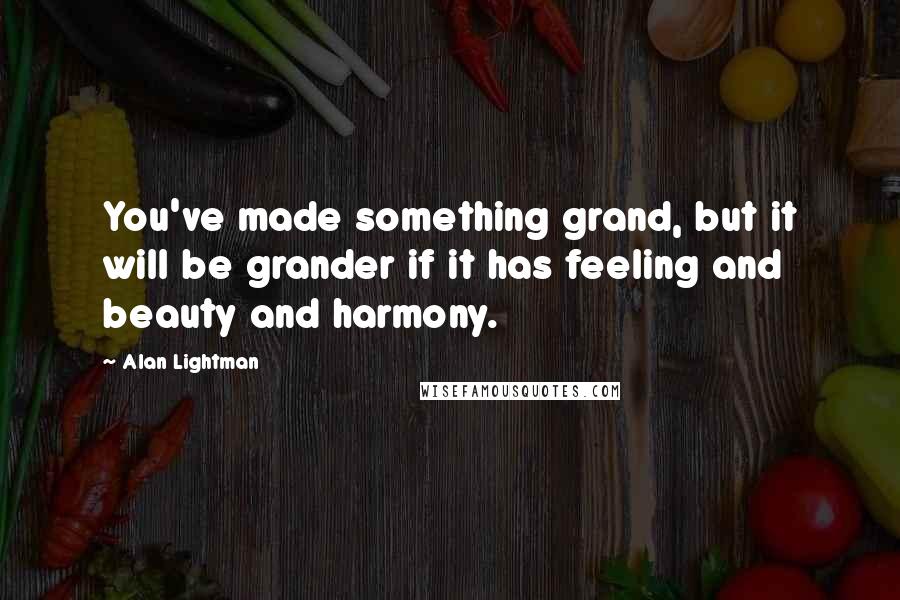 Alan Lightman Quotes: You've made something grand, but it will be grander if it has feeling and beauty and harmony.