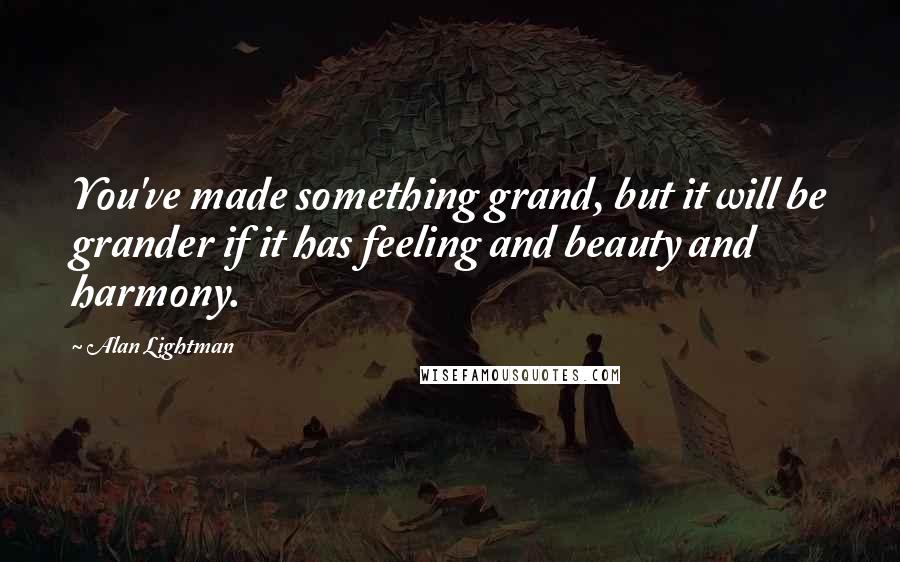 Alan Lightman Quotes: You've made something grand, but it will be grander if it has feeling and beauty and harmony.