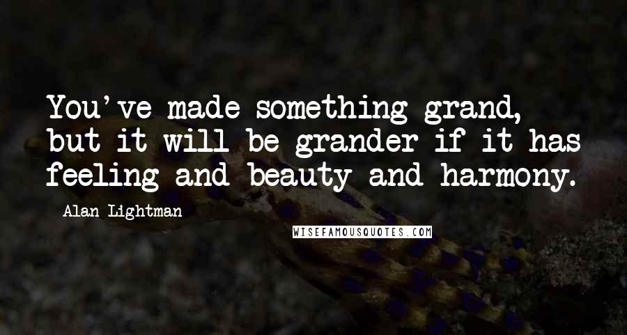 Alan Lightman Quotes: You've made something grand, but it will be grander if it has feeling and beauty and harmony.