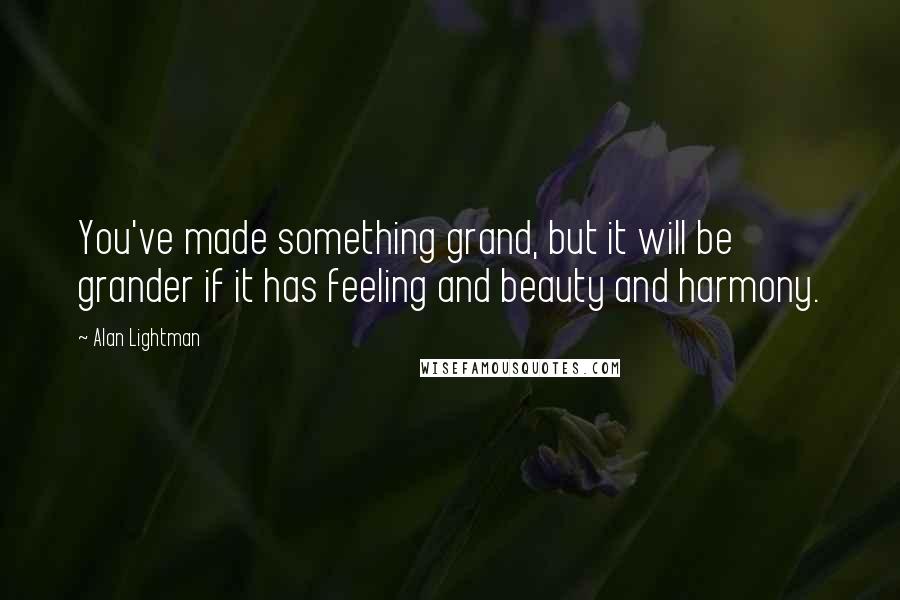 Alan Lightman Quotes: You've made something grand, but it will be grander if it has feeling and beauty and harmony.