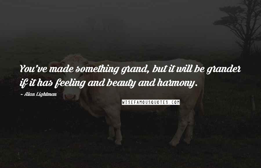 Alan Lightman Quotes: You've made something grand, but it will be grander if it has feeling and beauty and harmony.