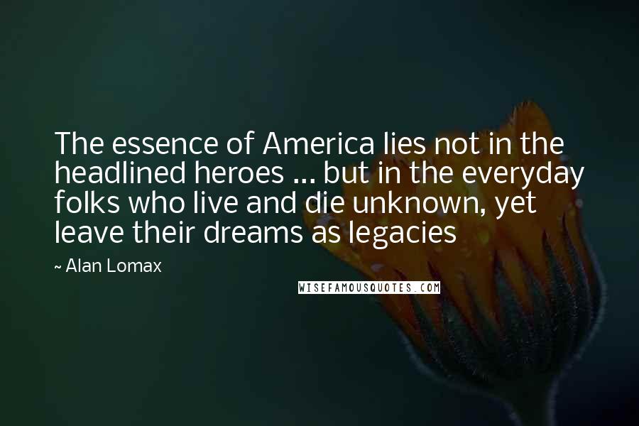 Alan Lomax Quotes: The essence of America lies not in the headlined heroes ... but in the everyday folks who live and die unknown, yet leave their dreams as legacies