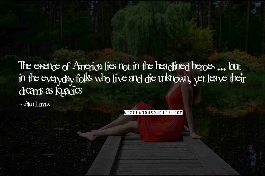 Alan Lomax Quotes: The essence of America lies not in the headlined heroes ... but in the everyday folks who live and die unknown, yet leave their dreams as legacies