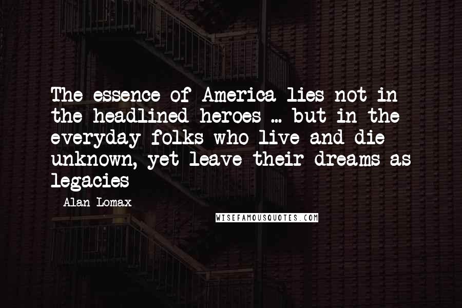 Alan Lomax Quotes: The essence of America lies not in the headlined heroes ... but in the everyday folks who live and die unknown, yet leave their dreams as legacies